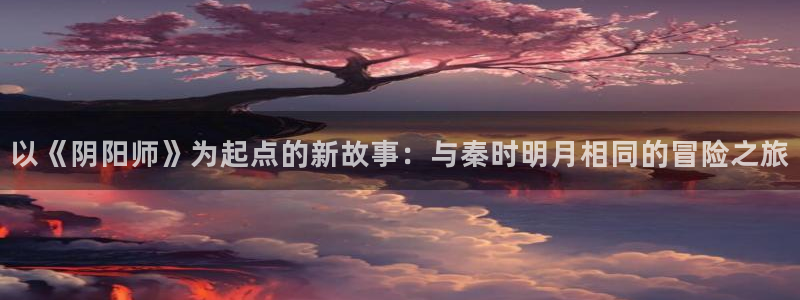 动漫共和国动漫app正版下载：以《阴阳师》为起点的新故事：与秦时明月相同的冒险之旅